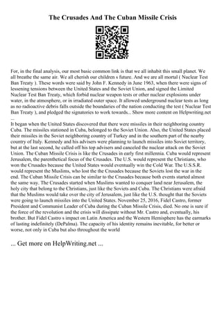 The Crusades And The Cuban Missile Crisis
For, in the final analysis, our most basic common link is that we all inhabit this small planet. We
all breathe the same air. We all cherish our children s future. And we are all mortal ( Nuclear Test
Ban Treaty ). These words were said by John F. Kennedy in June 1963, when there were signs of
lessening tensions between the United States and the Soviet Union, and signed the Limited
Nuclear Test Ban Treaty, which forbid nuclear weapon tests or other nuclear explosions under
water, in the atmosphere, or in irradiated outer space. It allowed underground nuclear tests as long
as no radioactive debris falls outside the boundaries of the nation conducting the test ( Nuclear Test
Ban Treaty ), and pledged the signatories to work towards... Show more content on Helpwriting.net
...
It began when the United States discovered that there were missiles in their neighboring country
Cuba. The missiles stationed in Cuba, belonged to the Soviet Union. Also, the United States placed
their missiles in the Soviet neighboring country of Turkey and in the southern part of the nearby
country of Italy. Kennedy and his advisers were planning to launch missiles into Soviet territory,
but at the last second, he called off his top advisers and canceled the nuclear attack on the Soviet
Union. The Cuban Missile Crisis is like the Crusades in early first millennia. Cuba would represent
Jerusalem, the parenthetical focus of the Crusades. The U.S. would represent the Christians, who
won the Crusades because the United States would eventually win the Cold War. The U.S.S.R.
would represent the Muslims, who lost the the Crusades because the Soviets lost the war in the
end. The Cuban Missile Crisis can be similar to the Crusades because both events started almost
the same way. The Crusades started when Muslims wanted to conquer land near Jerusalem, the
holy city that belong to the Christians, just like the Soviets and Cuba. The Christians were afraid
that the Muslims would take over the city of Jerusalem, just like the U.S. thought that the Soviets
were going to launch missiles into the United States. November 25, 2016, Fidel Castro, former
President and Communist Leader of Cuba during the Cuban Missile Crisis, died. No one is sure if
the force of the revolution and the crisis will dissipate without Mr. Castro and, eventually, his
brother. But Fidel Castro s impact on Latin America and the Western Hemisphere has the earmarks
of lasting indefinitely (DePalma). The capacity of his identity remains inevitable, for better or
worse, not only in Cuba but also throughout the world
... Get more on HelpWriting.net ...
 