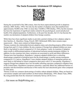The Socio Economic Attainment Of Adoptees
During the second half of the 20th century, there has been unprecedented growth in adoptions
(Selman, 2009; Stolley, 1993). Not only has the number of adoptees more than doubled from
approximately 50,000 in the 1940 s to more than 110,000 in 1990 (Stolley, 1993), but this increase
has been the inspiration of significant studies related to the psychological, social and physical
health of the adopted population. Furthermore, in the past four decades, the U.S. has become the
number one destination of adopted children from foreign countries.
While there have been significant studies to provide a portrait relating to how adoptees adapt to
their families, (L. Hamilton, Cheng, Powell, 2007; Hellerstedt 2008), there remains major
unanswered ... Show more content on Helpwriting.net ...
Thomas examines the relationship between adoption status and schooling progress differs between
foreign born and U.S. born children. He also examines if foreign born adopted children are more
likely to lag behind in school compared to U.S. born adoptees. Lastly, he examines if adoption
status results in differentiated patterns of educational inclusion among immigrant children. In
addition, he also examines how these variations are associated to racial and ethnic differences.
Thomas tests four hypothesis. Hypothesis 1 proposes adopted children have a schooling
disadvantage compared to biological peers but the disadvantage is smaller among immigrants
compared to U.S. natives. Hypothesis 2 tests whether adopted children of immigrant parents are
more likely to fall behind in school compared to their peers with U.S. born parents. Hypothesis 3
suggests foreign born adoptees have less favorable schooling outcomes compared to adoptees born
in the United States. Hypothesis 4 proposes minorities, especially Black face additional barriers of
prejudice and discrimination and because of this realize the least educational gains when compared
to white peers.
Thomas avoids two common shortcomings of studies oabout adopted children. Many are based on
convenience samples and small numbers of observations (Brodzinsky, 1993; Shiano Tuan, 2008).
By using pooled data from the American Community Survey (ACS) over a
... Get more on HelpWriting.net ...
 