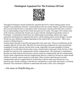 Ontological Argument For The Existence Of God
Throughout Proslogion Anselm defends his argument that God is which nothing greater can be
thought by providing key elements. Anselm proposes that one cannot imagine a god that is greater,
and even non believers have a conception of the western god. Anselm asserts that since everyone
has an understanding of god in their mind, then god exist in reality. This paper will evaluate some
of the main key elements that Anselm uses to prove that the ontological argumentis correct in
Proslogion. I contend that Anselm does not exhibit proper terminology and provides vague
statements and therefore his argument that God is which nothing greater can be thought is invalid.
Words can carry different meanings depending on the context that it is presented... Show more
content on Helpwriting.net ...
Anselm argues that god is merciful and impassible at the same time. Those two definitions are the
complete opposite of each other. Merciful can mean showing compassion for a person and being
sympathetic towards a person who has done wrong. Impassible can mean incapable of feeling
sympathy for an individual who has done wrong. Anselm believes that god is both, but how is that
possible for a person to be compassionate and not compassionate. This statement is contradictory
and does not make logical sense because a person cannot be compassionate and not compassionate.
If god is both compassionate and non compassionate then he is indecisive because he cannot decide
whether he actually wants to punish an individual. When Anselm stated that god was both
compassionate and not compassionate he realized that it did not make sense because he even
questions god. Anselm combines words that are contradictory to each other and creates a confusing
statement. This statement is difficult to understand and creates a flaw in his ontological
... Get more on HelpWriting.net ...
 