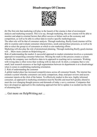 Disadvantages Of Cinema
(b) The first role that marketing will play in the launch of the cinema is that of environment
analysis and marketing research. This is to say, through marketing, this new cinema will be able to
monitor and adapt to external factors that affect success or failure such as the economy and
competition, as well as be able to collect data to resolve specific marketingissues.
The other role will be that of consumer analysis. Through marketing, Reelly Good cinemas will be
able to examine and evaluate consumer characteristics, needs and purchase processes, as well as be
able to select the group (s) of consumers at which to aim marketing efforts.
Marketing will also play the role of promotional planning. Through marketing Reelly good cinemas
will ... Show more content on Helpwriting.net ...
Risk of understanding the market A successful approach to market orientation involves a systematic
approach to researching consumer behaviour. Missing the mark in this process creates a system
whereby the company uses ineffective data in its approach to reaching out to customers. Working
with wrong data is often worse than working with no data at all. In short, a company that is very
small, lack research resources or has high segmentation between its departments is at a disadvantage
when it comes to establishing marketing orientation.
2. Risk of understanding the customer
A global market place has increased competitiveness across all consumer brands. The internet has
created a system whereby consumers can easily comparison, shop, read peer reviews and access
consumer reports at the click of the button. To effectively market to this new, highly informed
consumer, an approach to marketing orientation must be flexible and must be4 quickly altered to
meet the ever changing thought process and demands of today s savvy customer. Companies that
have developed an approach to this marketing approach but fail to update it as needed run the risk
of alienating their
... Get more on HelpWriting.net ...
 