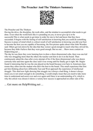 The Preacher And The Thinkers Summary
The Preacher and The Thinkers
Having the drive, the discipline, the work ethic, and the mindset to accomplish what needs to get
done. Even when the world feels like it s pounding on you, to never give up is to be
successful.This is what needs to get done in order for one to feel and know that they have
succeeded. It begins with the feeling of self satisfaction in knowing that you could do something.
Success is peace of mind which is a direct result of self satisfaction in knowing you did your best
to become the best you are capable of becoming, the first picture spoke about what John Wooden
said. Others get torn down by the idea that they weren t good enough to reach what they strived for,
because they didn t believe that they were good enough. But no one ... Show more content on
Helpwriting.net ...
The day he was there they were learning how to draw a three dimensional cube, there was one kid
who was struggling more than the others the teacher sent him to do it on the board. Then
continuously asked the class after every attempt of his if the three dimensional cube was drawn
correctly time and time again the class said it was wrong until he finally got it right. Mr. Stigler
found it interesting that he was the one placed on the board because over here in American class
rooms they often sent the student who did it the best to the board. This small experience that first
got him thinking about how differently East and West approach the experience of intellectual
struggle. This shed new light showing that struggle isn t always a bad thing, it doesn t always
mean you re not smart enough to do something, it could simply mean that you need to take more
time to understand and assist over and over again until there is an understanding of it, which is
why this article was chosen it shows a variety how success is approached on either side of the
... Get more on HelpWriting.net ...
 