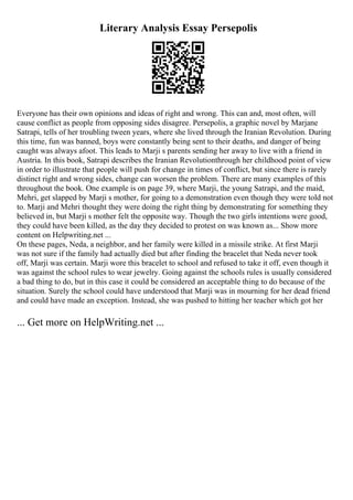 Literary Analysis Essay Persepolis
Everyone has their own opinions and ideas of right and wrong. This can and, most often, will
cause conflict as people from opposing sides disagree. Persepolis, a graphic novel by Marjane
Satrapi, tells of her troubling tween years, where she lived through the Iranian Revolution. During
this time, fun was banned, boys were constantly being sent to their deaths, and danger of being
caught was always afoot. This leads to Marji s parents sending her away to live with a friend in
Austria. In this book, Satrapi describes the Iranian Revolutionthrough her childhood point of view
in order to illustrate that people will push for change in times of conflict, but since there is rarely
distinct right and wrong sides, change can worsen the problem. There are many examples of this
throughout the book. One example is on page 39, where Marji, the young Satrapi, and the maid,
Mehri, get slapped by Marji s mother, for going to a demonstration even though they were told not
to. Marji and Mehri thought they were doing the right thing by demonstrating for something they
believed in, but Marji s mother felt the opposite way. Though the two girls intentions were good,
they could have been killed, as the day they decided to protest on was known as... Show more
content on Helpwriting.net ...
On these pages, Neda, a neighbor, and her family were killed in a missile strike. At first Marji
was not sure if the family had actually died but after finding the bracelet that Neda never took
off, Marji was certain. Marji wore this bracelet to school and refused to take it off, even though it
was against the school rules to wear jewelry. Going against the schools rules is usually considered
a bad thing to do, but in this case it could be considered an acceptable thing to do because of the
situation. Surely the school could have understood that Marji was in mourning for her dead friend
and could have made an exception. Instead, she was pushed to hitting her teacher which got her
... Get more on HelpWriting.net ...
 