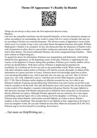Theme Of Appearance Vs Reality In Hamlet
Things are not always as they seem; the first impression deceives many
Phaedrus
Like how the caterpillar transforms into the beautiful butterfly, or how the chameleon changes its
colour according to its surroundings, the world is a place full of a variety of people who may not
act according to his/her own outward demeanor. The obvious events of appearance versus reality
which occur in everyday living is also a prevalent theme throughout literature and media; William
Shakespeare s Hamlet is no exception. In fact, this theme provides the characters of Hamlet with a
wall of protection to allow them to conceal their weaknesses and unruly desires which eventually
lead to their demise. The honest nobleman Polonius, the newly inaugurated king Claudius, ... Show
more content on Helpwriting.net ...
To quench his desire for information, Polonius uses manipulation and dishonesty, while hiding
behind his best appearance. In the beginning scenes of the play, Polonius is supporting his son,
Laertes, in his departure to France; during their goodbyes, Polonius gives Laertes shallow advice
on how he should behave. With these actions, Polonius is displaying his paternal role
excellently, he is looking out for his son such as any good father would. What Laertes, along
with other onlookers cannot realize is Polonius will send his servant, Reynaldo, to obtain all the
information on Laertes activities in France. Polonius desire for knowledge leads him to allow,
even encourage Reynaldo to say, And in part him, but, you may say, not well . But, if t be he I
mean, he s very wild. Addicted so and so. And there put on him What forgeries you please.
(II.I.17 20). Due to Polonius earlier displays of affection towards his son, he is able to use
dishonest methods of spying and spreading false information (can taint Laertes social life) to get
what he considers to be the truth. Not only did Polonius mess with Laertes life, but he also decides
to take control of his daughter s romantic relationship with prince Hamlet. He urges Ophelia to
talk about her meetings with Hamlet and proceeds to forbid her from seeing him, on the premise
that his affections are untrue. Although Polonius approach was not courteous, he is once again
establishing a paternal figure who is only looking out for his daughter s well being. As soon as
Polonius hears about Hamlet s mad actions towards Ophelia, he wishes to prove Hamlet s
madness is due to heartbreak. This prompts him to use Ophelia as bait, suggesting to the king I ll
loose my daughter to him: Be you and I behind an arras then; Mark the encounter (II.II.160 162).
Polonius urge to involve himself in everything, drives him to
... Get more on HelpWriting.net ...
 