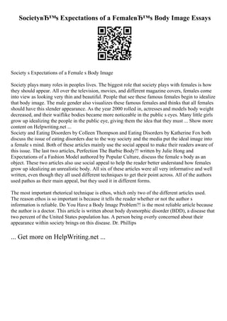 SocietyвЂ™s Expectations of a FemaleвЂ™s Body Image Essays
Society s Expectations of a Female s Body Image
Society plays many roles in peoples lives. The biggest role that society plays with females is how
they should appear. All over the television, movies, and different magazine covers, females come
into view as looking very thin and beautiful. People that see these famous females begin to idealize
that body image. The male gender also visualizes these famous females and thinks that all females
should have this slender appearance. As the year 2000 rolled in, actresses and models body weight
decreased, and their waiflike bodies became more noticeable in the public s eyes. Many little girls
grow up idealizing the people in the public eye, giving them the idea that they must ... Show more
content on Helpwriting.net ...
Society and Eating Disorders by Colleen Thompson and Eating Disorders by Katherine Fox both
discuss the issue of eating disorders due to the way society and the media put the ideal image into
a female s mind. Both of these articles mainly use the social appeal to make their readers aware of
this issue. The last two articles, Perfection The Barbie Body?! written by Julie Hong and
Expectations of a Fashion Model authored by Popular Culture, discuss the female s body as an
object. These two articles also use social appeal to help the reader better understand how females
grow up idealizing an unrealistic body. All six of these articles were all very informative and well
written, even though they all used different techniques to get their point across. All of the authors
used pathos as their main appeal, but they used it in different forms.
The most important rhetorical technique is ethos, which only two of the different articles used.
The reason ethos is so important is because it tells the reader whether or not the author s
information is reliable. Do You Have a Body Image Problem?! is the most reliable article because
the author is a doctor. This article is written about body dysmorphic disorder (BDD), a disease that
two percent of the United States population has. A person being overly concerned about their
appearance within society brings on this disease. Dr. Phillips
... Get more on HelpWriting.net ...
 