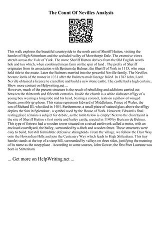 The Count Of Nevilles Analysis
This walk explores the beautiful countryside to the north east of Sheriff Hutton, visiting the
hamlet of High Stittenham and the secluded valley of Mowthorpe Dale. The extensive views
stretch across the Vale of York. The name Sheriff Hutton derives from the Old English words
hoh and tun which, when combined mean farm on the spur of land . The prefix of Sheriff
originates from its association with Bertram de Bulmer, the Sheriff of York in 1115, who once
held title to the estate. Later the Bulmers married into the powerful Neville family. The Nevilles
became lords of the manor in 1331 after the Bulmers male lineage failed. In 1382 John, Lord
Neville obtained a licence to crenellate and build a new stone castle. The castle had a high curtain...
Show more content on Helpwriting.net ...
However, much of the present structure is the result of rebuilding and additions carried out
between the thirteenth and fifteenth centuries. Inside the church is a white alabaster effigy of a
young boy wearing a long robe and his head, bearing a coronet, rests on a pillow of winged
beasts, possibly gryphons. This statue represents Edward of Middleham, Prince of Wales, the
son of Richard III, who died in 1484. Furthermore, a small piece of stained glass above the effigy
depicts the Sun in Splendour , a symbol used by the House of York. However, Edward s final
resting place remains a subject for debate, as the tomb below is empty! Next to the churchyard is
the site of Sheriff Hutton s first motte and bailey castle, erected in 1140 by Bertram de Bulmer.
This type of fortress had a wooden tower situated on a raised earthwork called a motte, with an
enclosed courtВyard, the bailey, surrounded by a ditch and wooden fence. These structures were
easy to build, but still formidable defensive strongholds. From the village, we follow the Ebor Way
onto the Howardian Hills and join the Centenary Way which leads to High Stittenham. This tiny
hamlet stands at the top of a steep hill, surrounded by valleys on three sides, justifying the meaning
of its name as the steep place . According to some sources, John Gower, the first Poet Laureate was
born in Stittenham
... Get more on HelpWriting.net ...
 