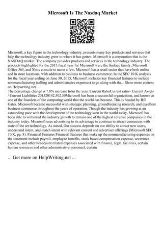 Microsoft Is The Nasdaq Market
Microsoft, a key figure in the technology industry, presents many key products and services that
help the technology industry grow to where it has gotten. Microsoft is a corporation that is the
NASDAQ market. The company provides products and services in the technology industry. The
products highlighted for the 2015 fiscal year for Microsoft were the Surface family, Microsoft
Office 365, and Xbox console to name a few. Microsoft has a retail sector that have both online
and in store locations, with addition to business to business commerce. In the SEC 10 K analysis
for the fiscal year ending on June 30, 2015, Microsoft includes key financial features to include
nonmanufacturing (selling and administrative expenses) to go along with the... Show more content
on Helpwriting.net ...
The percentage change is 7.8% increase from the year. Current RatioCurrent ratio= Current Assets
/ Current Liabilities 201520142.502.50Microsoft has been a successful organization, and known as
one of the founders of the computing world that the world has become. This is headed by Bill
Gates. Microsoft became successful with strategic planning, groundbreaking research, and excellent
business commerce throughout the years of operation. Though the industry has growing at an
astounding pace with the development of the technology seen in the world today, Microsoft has
been able to withstand the industry growth to remain one of the highest revenue companies in the
industry today. Microsoft uses advertising to its advantage to continue to attract consumers with
state of the art technology. As stated, Our success depends on our ability to attract new users,
understand intent, and match intent with relevant content and advertiser offerings (Microsoft SEC
10 K, pg. 8). Financial Features Financial features that make up the nonmanufacturing expenses on
the statement include payroll, employee benefits, stock based compensation expense, severance
expense, and other headcount related expenses associated with finance, legal, facilities, certain
human resources and other administrative personnel, certain
... Get more on HelpWriting.net ...
 