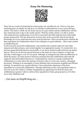 Essay On Mentoring
These last two weeks of mentoring have been going very smoothly for me. I feel as if my peer
mentoring gears are finally revving up as I m starting to understand how to be a successful peer
mentor. The reason, I think, for my recent success as a peer mentor and the collaboration with the
peer mentoring team is due to the weekly articles. With the weekly articles, I m able to realize
what made previous collaborations in my life so successful and what made the more unfavorable
groups unsuccessful. This has allowed me to focus more on the successful traits by having the
knowledge of it in my mind and steer away from the bad traits. These successful traits would be the
three ingredients for collaboration which is the willingness to grant authority,... Show more content
on Helpwriting.net ...
In all of my past successful collaborations, each member had a mutual respect for each other,
enjoyed each other presence, and worked together in an appropriate manner. To contrast this: in a
previous group that performed not successfully, it was due to internal conflict between my partner
and me. There was an obvious tension between us that made me want to disprove or reject any
idea they would suggest, even if it was good. Although we managed to put aside our differences to
finish the project, not many positive memories remained from that collaboration other than the
negativity and awkwardness between us. I understand how tension in a group could harm the
collaboration as it may lead to the rejection of positive ideas or worse case scenario, sabotaging
the project. Working in an atmosphere of stress definitely does not promote insightful and efficient
learning. To summarize my second reflection, I have learned the importance of the three
ingredients for a successful collaboration. Through elaborating on how each ingredient relates to
an event in my life, I believe it further strengthened my appreciation for both the article and
collaborating in general. I plan to enforce these ingredients in future group projects as it ll allow
me to truly collaborate and
... Get more on HelpWriting.net ...
 
