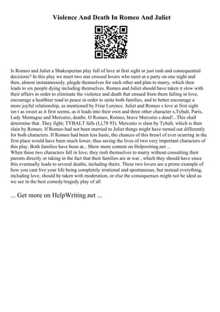 Violence And Death In Romeo And Juliet
Is Romeo and Juliet a Shakesperian play full of love at first sight or just rash and consequential
decisions? In this play we meet two star crossed lovers who meet at a party on one night and
then, almost instataneously, plegde themselves for each other and plan to marry, which then
leads to six people dying including themselves. Romeo and Juliet should have taken it slow with
their affairs in order to eliminate the violence and death that ensued from them falling in love,
encourage a healthier road to peace in order to unite both families, and to better encourage a
more joyful relationship, as mentioned by Friar Lurence. Juliet and Romeo s love at first sight
isn t as sweet as it first seems, as it leads into their own and three other character s,Tybalt, Paris,
Lady Montague and Mercutio, deaths. O Romeo, Romeo, brave Mercutio s dead!...This shall
determine that .They fight; TYBALT falls (I,i,78 93). Mercutio is slain by Tybalt, which is then
slain by Romeo. If Romeo had not been married to Juliet things might have turned out differently
for both characters. If Romeo had been less haste, the chances of this brawl of ever ocurring in the
first place would have been much lower, thus saving the lives of two very important characters of
this play. Both families have been at... Show more content on Helpwriting.net ...
When these two characters fall in love, they rush themselves to marry without consulting their
parents directly or taking in the fact that their families are at war , which they should have since
this eventually leads to several deaths, including theirs. These two lovers are a prime example of
how you cant live your life being completely irrational and spontaneous, but instead everything,
including love, should be taken with moderation, or else the consequenses might not be ideal as
we see in the best comedy/tragedy play of all
... Get more on HelpWriting.net ...
 