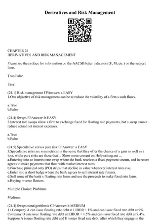 Derivatives and Risk Management
CHAPTER 24
DERIVATIVES AND RISK MANAGEMENT
Please see the preface for information on the AACSB letter indicators (F, M, etc.) on the subject
lines.
True/False
Easy:
(24.1) Risk management FPAnswer: a EASY
1.One objective of risk management can be to reduce the volatility of a firm s cash flows.
a.True
b.False
(24.4) Swaps FPAnswer: b EASY
2.Interest rate swaps allow a firm to exchange fixed for floating rate payments, but a swap cannot
reduce actual net interest expenses.
a.True
b.False
(24.5) Speculative versus pure risk FPAnswer: a EASY
3.Speculative risks are symmetrical in the sense that they offer the chance of a gain as well as a
loss, while pure risks are those that ... Show more content on Helpwriting.net ...
a.Entering into an interest rate swap where the bank receives a fixed payment stream, and in return
agrees to make payments that float with market interest rates.
b.Purchase principal only (PO) strips that decline in value whenever interest rates rise.
c.Enter into a short hedge where the bank agrees to sell interest rate futures.
d.Sell some of the bank s floating rate loans and use the proceeds to make fixed rate loans.
e.Buying inverse floaters.
Multiple Choice: Problems
Medium:
(24.4) Swaps nonalgorithmic CPAnswer: b MEDIUM
11.Company A can issue floating rate debt at LIBOR + 1% and can issue fixed rate debt at 9%.
Company B can issue floating rate debt at LIBOR + 1.5% and can issue fixed rate debt at 9.4%.
Suppose A issues floating rate debt and B issues fixed rate debt, after which they engage in the
 