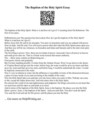 The Baptism of the Holy Spirit Essay
The baptism of the Holy Spirit. What is it and how do I get it? A teaching from Pat Robertson. The
first of two parts.
PatRobertson.com The question has been asked, How do I get the baptism of the Holy Spirit?
What is it and how do I get it? .
Before Jesus left, He said to his disciples, You tarry in Jerusalem until you are endued with power
from on high. And He said, You will receive power after that when the Holy Spiritcomes upon you.
And then you will be my witnesses, in Jerusalem and Judea and Samaria and to the utter most parts
of the earth.
The first thing is power. Now, there are two kinds of power. Jesussaid, I have all power in heaven
and earth given unto me. That is a Greek word exousia that means authority.
The ... Show more content on Helpwriting.net ...
Fruit grows slowly and gradually.
But I m here standing possibly 14 miles from the Atlantic Ocean. Were I to go down to the shores
of Virginia Beach and get into the water, before long, the water would be up to my knees and then
up to my waist and then up to my neck, and before long, I would be underneath the water. I would
be baptized, immersed in the water.
Now it s me in relation to water, but the difference is incredible in terms of the dimension between
a glass of water inside of you and you being in the middle of the water.
Now the Holy Spirit takes you and puts you into Jesus when you come to Him. Nobody can come
to Me, except the Father draws him. And who draws him is the Holy Spirit.
He convicts the world of sin and righteousness and judgment. He brings conviction in our heart that
we need Jesus and He takes us and leads us to Jesus.
And in terms of the baptism of the Holy Spirit, Jesus is the baptizer. He places you into the Holy
Spirit s power. Jesus, is the baptizer in the Spirit . And you seek Him. You don t seek the Spirit.
You seek the Lord and ask for His power, and He places you into the Holy
... Get more on HelpWriting.net ...
 