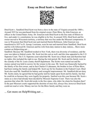 Essay on Dred Scott v. Sandford
Dred Scott v. Sandford Dred Scott was born a slave in the state of Virginia around the 1800 s.
Around 1833 he was purchased from his original owner, Peter Blow, by John Emerson, an
officer in the United States Army. Dr. Emerson took Dred Scott to the free state of Illinois to
live, and under it s constitution, he was eligible to be free. In around 1836, Dred Scott and his
owner moved to Wisconsin territory, a territory that was free under the Missouri compromise. It
was in Wisconsin that Dred Scott met and married Harriet Robinson. John Emerson was
transferred in 1837 to Ft. Jessup, Louisiana, were he met and married Irene Sandford. Dred Scott
and his wife followed Dr. Emerson and his wife from duty station to duty station;... Show more
content on Helpwriting.net ...
Sandford. Because Mr. Sandford resided in New York, there was diversity of residence, and the
case was taken to federal courts. Mr. Scott lost this suit as well, and this time appealed to the U.S
Supreme Court. The U.S. Supreme court ruled that Mr. Scott was a black man and therefore had
no rights; this included the right to sue. During the trial period, Mr. Scott and his family were in
the custody of the St. Louis county sheriff department. The Scotts were rented out and the
money earned was held in escrow for the winner in the case. Mr. Scott was financially backed by
the family of his first owner, and in fact Charles E Labeaume, the brother in law of Peter Blow,
had been renting the family and helped Mr. Scott sue for his freedom in the Federal Court. Dred
Scott also sued Mr. Sandford for battery and wrongful imprisonment. Mr. Sandford did not deny
Mr. Scotts claim, he agreed that he had gently laid his hands upon Scott and his family, but that
he could do so because they were legally his property. Sanford won this case because Mr. Scott s
status as a slave had already been decided by Missouri Supreme Court. There was also the
question that when Mr. Scott did reside in the free states, why didn t he claim his freedom then?
In the past Missouri courts supported the doctrine of once free, always free, however Dred Scott
could not read or write. Money ran low for the Blow family and they were no
... Get more on HelpWriting.net ...
 