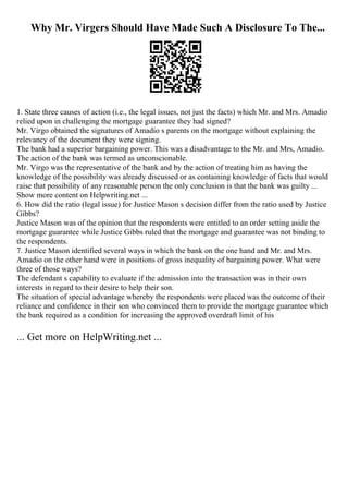 Why Mr. Virgers Should Have Made Such A Disclosure To The...
1. State three causes of action (i.e., the legal issues, not just the facts) which Mr. and Mrs. Amadio
relied upon in challenging the mortgage guarantee they had signed?
Mr. Virgo obtained the signatures of Amadio s parents on the mortgage without explaining the
relevancy of the document they were signing.
The bank had a superior bargaining power. This was a disadvantage to the Mr. and Mrs, Amadio.
The action of the bank was termed as unconscionable.
Mr. Virgo was the representative of the bank and by the action of treating him as having the
knowledge of the possibility was already discussed or as containing knowledge of facts that would
raise that possibility of any reasonable person the only conclusion is that the bank was guilty ...
Show more content on Helpwriting.net ...
6. How did the ratio (legal issue) for Justice Mason s decision differ from the ratio used by Justice
Gibbs?
Justice Mason was of the opinion that the respondents were entitled to an order setting aside the
mortgage guarantee while Justice Gibbs ruled that the mortgage and guarantee was not binding to
the respondents.
7. Justice Mason identified several ways in which the bank on the one hand and Mr. and Mrs.
Amadio on the other hand were in positions of gross inequality of bargaining power. What were
three of those ways?
The defendant s capability to evaluate if the admission into the transaction was in their own
interests in regard to their desire to help their son.
The situation of special advantage whereby the respondents were placed was the outcome of their
reliance and confidence in their son who convinced them to provide the mortgage guarantee which
the bank required as a condition for increasing the approved overdraft limit of his
... Get more on HelpWriting.net ...
 