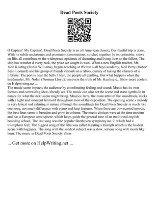 Dead Poets Society
O Captain! My Captain!, Dead Poets Society is an all American classic; Our fearful trip is done,
With its subtle undertones and prominent connotations, stitched together by its optimistic views
on life, all contribute to the widespread epidemic of dreaming and living lives to the fullest. The
ship has weather d every rack, the prize we sought is won, When a new English teacher, Mr.
John Keating (Robin Williams), begins teaching at Welton s all boys academy, Neil Perry (Robert
Sean Leonard) and his group of friends embark on a taboo journey of taking the chances of a
lifetime. The port is near the bells I hear, the people all exulting, But what happens when the
headmaster, Mr. Nolan (Norman Lloyd), uncovers the truth of Mr. Keating s... Show more content
on Helpwriting.net ...
The music score impacts the audience by coordinating feeling and sound; Music has its own
themes and contrasting ideas already set. The music can also set the scene and stand symbolic in
nature for what the next scene might bring. Maurice Jarre, the main artist of the soundtrack, sticks
with a light and innocent leitmotif throughout most of the exposition. The opening scene s melody
is very lyrical and calming in nature although the soundtrack for Dead Poets Society is much like
one song, not much difference with piano and harp features. When there are downcasted moods,
the bass lines seem to broaden and grow in volume. The music choices were at the time modern
and has a European atmosphere, which helps guide the general tone of an traditional english
boarding school. The last song was the popular Beethoven symphony no. 9, which had a
triumphant feel; The biggest song of the film was called Keating s triumph which is the loudest
scene with bagpipes. The song with the saddest subject was a slow, serious song with monk like
hum. The music in Dead Poets Society alters
... Get more on HelpWriting.net ...
 