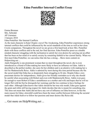 Edna Pontellier Internal Conflict Essay
Emma Brennan
Mrs. Schroder
AP Literature
3 January 2018
Edna Pontellier: Her Internal Conflicts
As the main character in Kate Chopin s novel The Awakening, Edna Pontellier experiences strong
internal conflicts that could be influenced by the social standards of the time as well as her close
Creole companions. Throughout the novel we are given a first hand look at how Mrs. Pontellier
deals with these conflicts and in the end, her final decision. Edna Pontellier poses as a double
minded character struggling with the inclination to satisfy her own desires by carrying out an affair
that has been on her mind or to satisfy society by remaining faithful to her current family. When we
first meet Edna Pontellier, we can notice that she has a strong ... Show more content on
Helpwriting.net ...
Adele Ratignolle is one prominent woman that we meet throughout the novel, she is even
introduced as a friend of Edna making her more likely to have an influence on Edna. Adele is
described as the perfect mother, she cares for her children and is an attentive wife making her a
foil for Mademoiselle Reisz. Adele is admired by most during this time period because she fits
the social model that Edna has so desperately been struggling to fit into. Despite Edna s own
passionate desires for independence, Adele gives her friendly reminders as to why she should
be careful when associating with Robert and even with Mademoiselle Reisz. Adele even goes
far enough to warn Robert of Edna s unstableness as a mother and wife and hopes that he will no
longer flirt with her but he disregards her warnings and the two continue to have feelings for
each other. Although Edna knows that Adele should be her true role model, Edna goes against
the grain and while still having respect for Adele decides that she is meant for something else.
This does not mean that Adele did not have any sort of influence on Edna however, in fact the
main reason for Edna s downfall could have been the inner conflict between following the societal
model that Adele held or to follow her passions and inner desires like Reisz did.
... Get more on HelpWriting.net ...
 