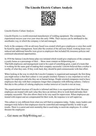 The Lincoln Electric Culture Analysis
Lincoln Electric Culture Analysis
Lincoln Electric is a world renowned manufacturer of welding equipment. The company has
experienced success year over year since the early 1900s. Their success can be attributed to the
unorthodox way in which the company is led and managed.
Early in the company s life an advisory board was created which gave employees a voice that could
be heard by upper management. Soon after the creation of the advisory board, working hours were
reduced and additional benefits were given to employees that included life insurance policies and
continued educational opportunities.
In 1934 the famous Lincoln bonus plan was initiated which would give employees of the company
a yearly bonus as a percentage of their ... Show more content on Helpwriting.net ...
That both employees and management want to be a part of something great, a part of a team that
is working for the same goal of making their company successful. Lincoln believed that a worker is
worthy of what they earn. If they work hard, they should be paid commensurate with that effort.
When looking at the way in which the Lincoln Company is organized and managed, the first thing
you might notice is that their culture is very people oriented. Fairness is very important as well as
respect for employees and who they are as human beings. People oriented companies tend to have
employees that stay with their companies longer than companies with differing cultures. I believe
that due to this culture of valuing employees worker turnover at Lincoln is not an issue.
The organizational structure of Lincoln is informal and there is no organizational chart. Because
employees are treated with such value they have an intrinsic drive to work hard and make their
company successful. This also allows there to be very need for supervision. When employees are
treated with respect and are compensated for their work, the response is to self supervise.
This culture is very different from what you will find in companies today. Today, many leaders and
managers truly believe that employees must be controlled and managed harshly in order to get
results. There is a carrot and stick mentality that is used today to motivate employees. It s either
threaten the employees
... Get more on HelpWriting.net ...
 