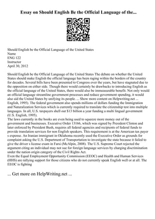Essay on Should English Be the Official Language of the...
Should English be the Official Language of the United States
Name
ENG 122
Instructor
April 30, 2012
Should English be the Official Language of the United States The debate on whether the United
States should make English the official language has been raging within the borders of the country
for decades. Several bills have been presented to Congress over the years, but have stagnated due to
the opposition on either side. Though there would certainly be drawbacks to introducing English as
the official language of the United States, there would also be immeasurable benefit. Not only would
an official language streamline government processes and reduce government spending, it would
also aid the United States by unifying its people. ... Show more content on Helpwriting.net ...
English, 1995). The federal government also spends millions of dollars funding the Immigration
and Naturalization Services which is currently required to translate the citizenship test into multiple
languages. In all, U.S. taxpayers shell out $13 billion a year funding a multi lingual government
(U.S. English, 1995).
The laws currently in the books are even being used to squeeze more money out of the
government and businesses. Executive Order 13166, which was signed by President Clinton and
later enforced by President Bush, requires all federal agencies and recipients of federal funds to
provide translation services for non English speakers. This requirement is at the American tax payer
s expense. An Iranian immigrant in Oklahoma recently used the Executive Order as grounds for
complaint asking the U.S. Department of Transportation to investigate the state because it failed to
give the driver s license exam in Farsi (McAlpin, 2008). The U.S. Supreme Court rejected the
argument citing an individual may not sue for foreign language services by charging discrimination
under the nation origin category of the Civil Rights Act.
Even the Equal Employment Opportunity Commission (EEOC) and Health and Human Services
(HHS) are rallying support for those citizens who do not currently speak English well or at all. The
EEOC is fighting
... Get more on HelpWriting.net ...
 