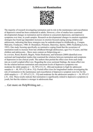 Adolescent Rumination
The majority of research investigating rumination and its role in the maintenance and exacerbation
of depressive mood has been conducted in adults. However, a few of studies have examined
developmental changes in rumination and its relation to concurrent depression, and depressive
symptoms over time, in youth samples. Research on developmental changes in emotion regulation
strategies has found age dependent increases in emotion focused coping among children and
adolescents, indicating that these strategies may be underdeveloped in childhood(e.g., Compas,
Malcarne, Fondacaro, 1988; D. Donaldson, Prinstein, Danovksy, Spirito, 2000; Frydenberg Lewis,
1993). One study focusing specifically on ruminative coping found that the occurrence of
rumination tends to increase from late childhood through adolescence, ages 8 to 14 years, and that
children and adolescents... Show more content on Helpwriting.net ...
In a review, Rood, Roelofs, Bogels, Nolen Hoeksema, and Schouten (2009) identified cross
sectional and longitudinal studies that examined the relations between rumination and symptoms
of depression in non clinical youth. The authors then pooled the effect sizes from each study
into an overall weighed effect size. Regarding the cross sectional findings, the mean effect size
for the relation between rumination and concurrent levels of depressive symptoms was
moderate for child samples (r = .36, 95% CI [.31, .40]) and moderate to high for adolescent
samples (r = .48, 95% CI [.46 to .51]). Pooled effect sizes for longitudinal studies investigating the
role of rumination in the maintenance and exacerbation of depressive symptom were low for the
child samples (r = .27, 95% CI [.21, .33]) and moderate for the adolescent samples (r = .36, 95% CI
[.31, .42]). These results indicate that rumination is significantly related to depressive symptoms in
youth, but that the relation is stronger in adolescents than
... Get more on HelpWriting.net ...
 
