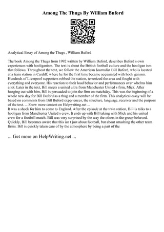 Among The Thugs By William Buford
Analytical Essay of Among the Thugs , William Buford
The book Among the Thugs from 1992 written by William Buford, describes Buford s own
experiences with hooliganism. The text is about the British football culture and the hooligan ism
that follows. Throughout the text, we follow the American Journalist Bill Buford, who is located
at a train station in Cardiff, where he for the first time became acquainted with hooli ganism.
Hundreds of Liverpool supporters robbed the station, terrorized the area and fought with
everything and everyone. His reaction to their loud behavior and performances over whelms him
a lot. Later in the text, Bill meets a united ultra from Manchester United s firm, Mick. After
hanging out with him, Bill is persuaded to join the firm on matchday. This was the beginning of a
whole new day for Bill Buford as a thug and a member of the firm. This analytical essay will be
based on comments from Bill Buford experiences, the structure, language, receiver and the purpose
of the text. ... Show more content on Helpwriting.net ...
It was a shock for him to come to England. After the episode at the train station, Bill is talks to a
hooligan from Manchester United s crew. It ends up with Bill taking with Mick and his united
crew for a football match. Bill was very surprised by the way the others in the group behaved.
Quickly, Bill becomes aware that this isn t just about football, but about smashing the other team
firms. Bill is quickly taken care of by the atmosphere by being a part of the
... Get more on HelpWriting.net ...
 