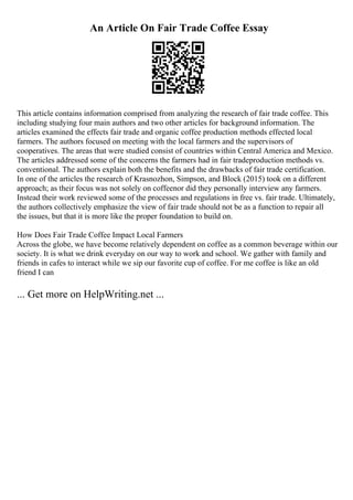 An Article On Fair Trade Coffee Essay
This article contains information comprised from analyzing the research of fair trade coffee. This
including studying four main authors and two other articles for background information. The
articles examined the effects fair trade and organic coffee production methods effected local
farmers. The authors focused on meeting with the local farmers and the supervisors of
cooperatives. The areas that were studied consist of countries within Central America and Mexico.
The articles addressed some of the concerns the farmers had in fair tradeproduction methods vs.
conventional. The authors explain both the benefits and the drawbacks of fair trade certification.
In one of the articles the research of Krasnozhon, Simpson, and Block (2015) took on a different
approach; as their focus was not solely on coffeenor did they personally interview any farmers.
Instead their work reviewed some of the processes and regulations in free vs. fair trade. Ultimately,
the authors collectively emphasize the view of fair trade should not be as a function to repair all
the issues, but that it is more like the proper foundation to build on.
How Does Fair Trade Coffee Impact Local Farmers
Across the globe, we have become relatively dependent on coffee as a common beverage within our
society. It is what we drink everyday on our way to work and school. We gather with family and
friends in cafes to interact while we sip our favorite cup of coffee. For me coffee is like an old
friend I can
... Get more on HelpWriting.net ...
 