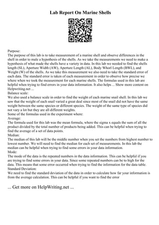 Lab Report On Marine Shells
Purpose:
The purpose of this lab is to take measurement of a marine shell and observe differences in the
shell in order to male a hypothesis of the shells. As we take the measurements we need to make a
hypothesis of what made the shells have a variety in data. In this lab we needed to find the shells
length (SL), Aperture Width (AW), Aperture Length (AL), Body Whorl Length (BWL), and
Weight (W) of the shells. As we take this measurement we also need to take the standard error of
each data. The standard error is taken of each measurement in order to observe how precise we
where when we took the measurement for each marine shells. The formulas used in this lab are
helpful when trying to find errors in your data information. It also helps ... Show more content on
Helpwriting.net ...
Balance scale:
We also used a balance scale in order to find the weight of each marine snail shell. In this lab we
saw that the weight of each snail varied a great deal since most of the snail did not have the same
weight between the same species or different species. The weight of the same type of species did
not vary a lot but they are all different weights.
Some of the formulas used in the experiment where:
Average:
The formula used for this lab was the mean formula, where the sigma x equals the sum of all the
product divided by the total number of products being added. This can be helpful when trying to
find the average of a set of data points.
Median:
The median of this lab will be the middle number when you set the numbers from highest number to
lowest number. We will need to find the median for each set of measurements. In this lab the
median can be helpful when trying to find some errors in your data information.
Mode:
The mode of the data is the repeated numbers in the data information. This can be helpful if you
are trying to find some errors in your data. Since some repeated numbers can be to high for the
data. This means that some error occurred when trying to find the information for the data table.
Standard Deviation:
We need to find the standard deviation of the data in order to calculate how far your information is
from the average calculation. This can be helpful if you want to find the error
... Get more on HelpWriting.net ...
 