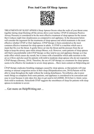 Pros And Cons Of Sleep Apnoea
TREATMENTS OF SLEEP APNOEA Sleep Apnoea Occurs when the walls of your throat come
together during sleep blocking off the airway above your trachea. CPAP (Continuous Positive
Airway Pressure) is considered to be the most effective treatment of sleep apnoea for the reason
that it reduces night time sleeplessness as compared to oral appliance. In the discussion below
will consider the argument for the treatments of sleep apnoea and which treatments is the most
effective whether CPAP or Oral Appliance. CPAP therapy is been considered as the most
common effective treatment for sleep apnoea in adults. A CPAP is a machine which uses a
mask that fits over the throat. It gently blows air into the throat and the pressure from the air
helps to keep the airway open while asleep (Moses, n.d). However, some patients of sleep apnoea
still find it uncomfortable with CPAP therapy so they tend to use oral appliance therapy as it has
aside effect which causes dry mouth, but it comes with a humidifier which adds moisture to the
air as it flows and also used for patients with mild to moderate sleep apnoea who do not respond to
CPAP therapy (Downey, 2014). Therefore, the use of CAP therapy as a treatment for sleep apnoea
seems to be effective for moderate to severe sleep apnoea.... Show more content on Helpwriting.net
...
CPAP therapy eradicates breathing stoppages caused by sleep apnoea, so that patients will stop
snoring or unusual congestion noises in their sleep (Sleepeducation.com, 2014).Patients will be
able to sleep throughout the night without the waking disturbances. Nevertheless ,due to poor
mask fittings as complains from some patients, oral appliance is considered to be convenient and
easy to wear because it only takes few days to get used to it(AADSM, 2014) but it s limits varies
from mild to moderate. Henceforth CPAP suggests the smoothness of sleep for patients with sleep
apnoea in moderate to severe
... Get more on HelpWriting.net ...
 