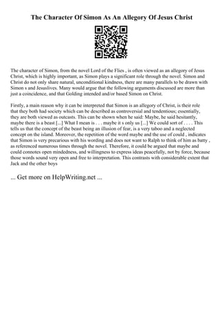 The Character Of Simon As An Allegory Of Jesus Christ
The character of Simon, from the novel Lord of the Flies , is often viewed as an allegory of Jesus
Christ, which is highly important, as Simon plays a significant role through the novel. Simon and
Christ do not only share natural, unconditional kindness, there are many parallels to be drawn with
Simon s and Jesuslives. Many would argue that the following arguments discussed are more than
just a coincidence, and that Golding intended and/or based Simon on Christ.
Firstly, a main reason why it can be interpreted that Simon is an allegory of Christ, is their role
that they both had society which can be described as controversial and tendentious; essentially,
they are both viewed as outcasts. This can be shown when he said: Maybe, he said hesitantly,
maybe there is a beast [...] What I mean is . . . maybe it s only us [...] We could sort of . . . . This
tells us that the concept of the beast being an illusion of fear, is a very taboo and a neglected
concept on the island. Moreover, the repetition of the word maybe and the use of could , indicates
that Simon is very precarious with his wording and does not want to Ralph to think of him as batty ,
as referenced numerous times through the novel. Therefore, it could be argued that maybe and
could connotes open mindedness, and willingness to express ideas peacefully, not by force, because
those words sound very open and free to interpretation. This contrasts with considerable extent that
Jack and the other boys
... Get more on HelpWriting.net ...
 