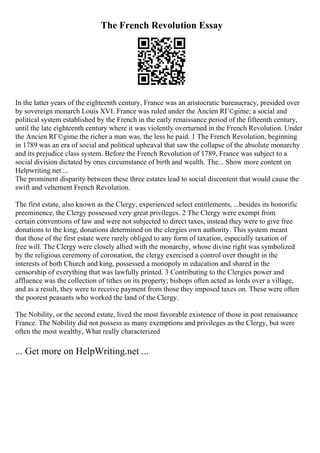 The French Revolution Essay
In the latter years of the eighteenth century, France was an aristocratic bureaucracy, presided over
by sovereign monarch Louis XVI. France was ruled under the Ancien RГ©gime; a social and
political system established by the French in the early renaissance period of the fifteenth century,
until the late eighteenth century where it was violently overturned in the French Revolution. Under
the Ancien RГ©gime the richer a man was, the less he paid. 1 The French Revolution, beginning
in 1789 was an era of social and political upheaval that saw the collapse of the absolute monarchy
and its prejudice class system. Before the French Revolution of 1789, France was subject to a
social division dictated by ones circumstance of birth and wealth. The... Show more content on
Helpwriting.net ...
The prominent disparity between these three estates lead to social discontent that would cause the
swift and vehement French Revolution.
The first estate, also known as the Clergy, experienced select entitlements, ...besides its honorific
preeminence, the Clergy possessed very great privileges. 2 The Clergy were exempt from
certain conventions of law and were not subjected to direct taxes, instead they were to give free
donations to the king, donations determined on the clergies own authority. This system meant
that those of the first estate were rarely obliged to any form of taxation, especially taxation of
free will. The Clergy were closely allied with the monarchy, whose divine right was symbolized
by the religious ceremony of coronation, the clergy exercised a control over thought in the
interests of both Church and king, possessed a monopoly in education and shared in the
censorship of everything that was lawfully printed. 3 Contributing to the Clergies power and
affluence was the collection of tithes on its property; bishops often acted as lords over a village,
and as a result, they were to receive payment from those they imposed taxes on. These were often
the poorest peasants who worked the land of the Clergy.
The Nobility, or the second estate, lived the most favorable existence of those in post renaissance
France. The Nobility did not possess as many exemptions and privileges as the Clergy, but were
often the most wealthy, What really characterized
... Get more on HelpWriting.net ...
 