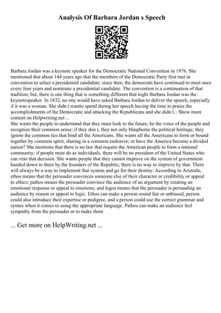 Analysis Of Barbara Jordan s Speech
Barbara Jordan was a keynote speaker for the Democratic National Convention in 1976. She
mentioned that about 144 years ago that the members of the Democratic Party first met in
convention to select a presidential candidate; since then, the democrats have continued to meet once
every four years and nominate a presidential candidate. The convention is a continuation of that
tradition; but, there is one thing that is something different that night Barbara Jordan was the
keynotespeaker. In 1832, no one would have asked Barbara Jordan to deliver the speech, especially
if it was a woman. She didn t wantto spend during her speech having the time to praise the
accomplishments of the Democratic and attacking the Republicans and she didn t... Show more
content on Helpwriting.net ...
She wants the people to understand that they must look to the future, be the voice of the people and
recognize their common sense; if they don t, they not only blaspheme the political heritage, they
ignore the common ties that bind all the Americans. She wants all the Americans to form or bound
together by common spirit, sharing in a common endeavor; or have the America become a divided
nation? She mentions that there is no law that require the American people to form a national
community; if people must do as individuals, there will be no president of the United States who
can veto that decision. She wants people that they cannot improve on the system of government
handed down to them by the founders of the Republic; there is no way to improve by that. There
will always be a way to implement that system and go for their destiny. According to Aristotle,
ethos means that the persuader convinces someone else of their character or credibility or appeal
to ethics; pathos means the persuader convince the audience of an argument by creating an
emotional response or appeal to emotions; and logos means that the persuader is persuading an
audience by reason or appeal to logic. Ethos can make a person sound fair or unbiased, person
could also introduce their expertise or pedigree, and a person could use the correct grammar and
syntax when it comes to using the appropriate language. Pathos can make an audience feel
sympathy from the persuader or to make them
... Get more on HelpWriting.net ...
 
