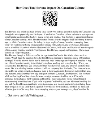 How Does Tim Hortons Impact On Canadian Culture
Tim Hortons as a brand has been around since the 1970 s and has etched its name into Canadian lore
through its sheer popularity and the impact it has had on Canadian culture. Almost as synonymous
with Canada has things like hockey, maple syrup, and poutine, Tim Hortons is a prominent feature
of the Canadian identity. Also, Tim Hortonshas found a way to integrate itself into many different
aspects of the Canadian culture. Including, being a staple of many Canadian s everyday lives,
with Tim Hortons cup being omnipresent at hockey rinks, schools, and workplaces. It is crazy
how a brand has taken over almost all sections of Canada, with even small towns of Northern parts
of the country boasting multiple Tim Hortons. Tim Hortons impact on Canadian... Show more
content on Helpwriting.net ...
Tim Hortons though is different, coffee isn t produced in Canada like it is in places such as
Brazil. Which begs the question how did Tim Hortons manage to become a staple of Canadian
heritage? Well the answer lies in how it marketed itself to the regular everyday Canadian. A key
part of the Canadian identity is the that of being hard working and being low key. When you
look inside a Tim Hortons you see exactly that, mostly brown cups, and a brown aesthetic that
seems like it is minding its own business. Unlike a company like Starbucks, Tim Hortons is not
plagued by an urban pretentious because even in their locations in downtown metropolitan areas
like Toronto, they keep their low key and quiet aesthetic (Cronack). Furthermore, Tim Hortons
while embracing Canadian values does not out right announce itself as such. If they did
announce themselves as hard working and humble , many canadians would not embrace it
because many would feel that if you refer to yourself as humble you lose whatever humility that
you had. So Tim Hortons decides to keep its mundane and humble aesthetic by just being there.
They are just a coffee shop that is a part of everyday life for Canadians, no flash, no bells and
whistles, just a coffee shop that s there everyday to serve your average everyday Canadian. In
... Get more on HelpWriting.net ...
 