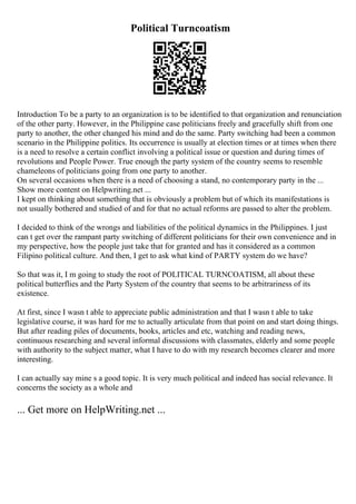 Political Turncoatism
Introduction To be a party to an organization is to be identified to that organization and renunciation
of the other party. However, in the Philippine case politicians freely and gracefully shift from one
party to another, the other changed his mind and do the same. Party switching had been a common
scenario in the Philippine politics. Its occurrence is usually at election times or at times when there
is a need to resolve a certain conflict involving a political issue or question and during times of
revolutions and People Power. True enough the party system of the country seems to resemble
chameleons of politicians going from one party to another.
On several occasions when there is a need of choosing a stand, no contemporary party in the ...
Show more content on Helpwriting.net ...
I kept on thinking about something that is obviously a problem but of which its manifestations is
not usually bothered and studied of and for that no actual reforms are passed to alter the problem.
I decided to think of the wrongs and liabilities of the political dynamics in the Philippines. I just
can t get over the rampant party switching of different politicians for their own convenience and in
my perspective, how the people just take that for granted and has it considered as a common
Filipino political culture. And then, I get to ask what kind of PARTY system do we have?
So that was it, I m going to study the root of POLITICAL TURNCOATISM, all about these
political butterflies and the Party System of the country that seems to be arbitrariness of its
existence.
At first, since I wasn t able to appreciate public administration and that I wasn t able to take
legislative course, it was hard for me to actually articulate from that point on and start doing things.
But after reading piles of documents, books, articles and etc, watching and reading news,
continuous researching and several informal discussions with classmates, elderly and some people
with authority to the subject matter, what I have to do with my research becomes clearer and more
interesting.
I can actually say mine s a good topic. It is very much political and indeed has social relevance. It
concerns the society as a whole and
... Get more on HelpWriting.net ...
 