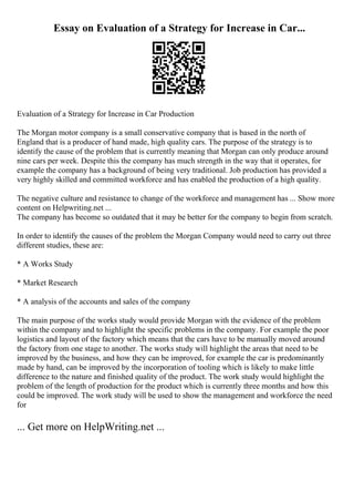 Essay on Evaluation of a Strategy for Increase in Car...
Evaluation of a Strategy for Increase in Car Production
The Morgan motor company is a small conservative company that is based in the north of
England that is a producer of hand made, high quality cars. The purpose of the strategy is to
identify the cause of the problem that is currently meaning that Morgan can only produce around
nine cars per week. Despite this the company has much strength in the way that it operates, for
example the company has a background of being very traditional. Job production has provided a
very highly skilled and committed workforce and has enabled the production of a high quality.
The negative culture and resistance to change of the workforce and management has ... Show more
content on Helpwriting.net ...
The company has become so outdated that it may be better for the company to begin from scratch.
In order to identify the causes of the problem the Morgan Company would need to carry out three
different studies, these are:
* A Works Study
* Market Research
* A analysis of the accounts and sales of the company
The main purpose of the works study would provide Morgan with the evidence of the problem
within the company and to highlight the specific problems in the company. For example the poor
logistics and layout of the factory which means that the cars have to be manually moved around
the factory from one stage to another. The works study will highlight the areas that need to be
improved by the business, and how they can be improved, for example the car is predominantly
made by hand, can be improved by the incorporation of tooling which is likely to make little
difference to the nature and finished quality of the product. The work study would highlight the
problem of the length of production for the product which is currently three months and how this
could be improved. The work study will be used to show the management and workforce the need
for
... Get more on HelpWriting.net ...
 