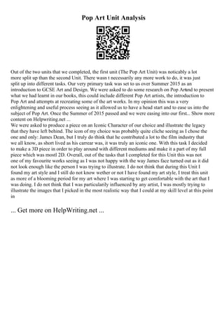Pop Art Unit Analysis
Out of the two units that we completed, the first unit (The Pop Art Unit) was noticably a lot
more split up than the second Unit. There wasn t necessarily any more work to do, it was just
split up into different tasks. Our very primary task was set to us over Summer 2015 as an
introduction to GCSE Art and Design. We were asked to do some research on Pop Art
and to present
what we had learnt in our books, this could include different Pop Art artists, the introduction to
Pop Art and attempts at recreating some of the art works. In my opinion this was a very
enlightening and useful process seeing as it allowed us to have a head start and to ease us into the
subject of Pop Art. Once the Summer of 2015 passed and we were easing into our first... Show more
content on Helpwriting.net ...
We were asked to produce a piece on an Iconic Character of our choice and illustrate the legacy
that they have left behind. The icon of my choice was probably quite cliche seeing as I chose the
one and only: James Dean, but I truly do think that he contributed a lot to the film industry that
we all know, as short lived as his carrear was, it was truly an iconic one. With this task I decided
to make a 3D piece in order to play around with different mediums and make it a part of my full
piece which was mostl 2D. Overall, out of the tasks that I completed for this Unit this was not
one of my favourite works seeing as I was not happy with the way James face turned out as it did
not look enough like the person I was trying to illustrate. I do not think that during this Unit I
found my art style and I still do not know wether or not I have found my art style, I treat this unit
as more of a blooming period for my art where I was starting to get comfortable with the art that I
was doing. I do not think that I was particularily influenced by any artist, I was mostly trying to
illustrate the images that I picked in the most realistic way that I could at my skill level at this point
in
... Get more on HelpWriting.net ...
 