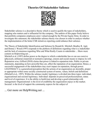 Theories Of Stakeholder Salience
Stakeholder salience is a descriptive theory which is used to qualify the types of stakeholders,
mapping who matters and is influential for the company. The authors of this paper firstly believe
that portfolio companies employees aren t valued enough by the Private Equity firms. In order to
investigate this statement, the stakeholder salience theory was chosen in order to analyze whether
the implementation of the better CSR initiatives reporting could enhance their salience.
The Theory of Stakeholder Identification and Salience by Ronald K. Mitchell, Bradley R. Agle
and Donna J. Wood (1997) responds to the plethora of definitions regarding what is a stakeholder
and the lack of consensus regarding Who and What Really Counts in stakeholder ... Show more
content on Helpwriting.net ...
Mitchell et al. (1997) define power as the degree to which a stakeholder has or can use coercive
(physical), utilitarian (material) or normative (prestige, esteem and social) means to impose its will.
Reputation wise, Gifford (2010) claims that power is linked to reputation risks. Public or private
statements, depending on how powerful they are, affect the reputation of an organization. Hence, a
successful engagement of the stakeholders may exert impact on reputation, through power.
LEGITIMACY is a generalized perception that the actions of an organization are desirable, proper
or appropriate within some socially constructed system of norms, values, beliefs and definitions
(Mitchell et al., 1997). Within the salience model, legitimacy is divided into three types: individual,
organizational and societal legitimacy. Individual: depends on perceived professionalism, status
and level of experience. It is the ability to build trust and develop a good relationship with
management. Organizational: is the level of credibility the organization enjoys in the market.
Societal: is the level of support the community express for the subject of
... Get more on HelpWriting.net ...
 