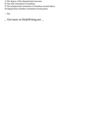 1) The degree of the departmental structure;
2) The time orientation of members;
3) The interpersonal orientation of members toward others;
4) Organization members orientation toward goals.
 The
... Get more on HelpWriting.net ...
 
