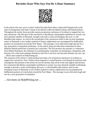 Ravinder Kaur Who Says You Re A Dane Summary
In the article who says you re a dane? author Ravinder Kaur takes a deep and Poignant look at the
state of immigration and what it means to be Danish within the Danish culture and Danish politics.
Throughout the article, Kaur provides numerous premises and pieces of evidence to support her two
part conclusion. The first part of the conclusion is that Being a meaningful contributor to society was
once deemed valuable in Denmark, enough to provide a sense of belonging. But now, it s the
bloodline that matters. As well as the second part of the conclusion which is that An anti immigrant
stance in Denmark is now neither masked in clumsy euphemisms nor accompanied by halfhearted
gestures of conciliation toward the New Danes . The message is now delivered rough and raw by a
new generation of outspoken politicians . In her article, Kaur provides three statements by three
different Danish politicians to premise her conclusion. The first premise she presents is a statement
from Martin Henriksen, the chairman of a parliamentary committee on immigration, integration, and
housing. On a televised exchange Henriksen said This is not how one becomes Danish, one can t say
... Show more content on Helpwriting.net ...
The structure of the article is valid and Kaur provides a lot of premises and pieces of evidence to
support her conclusion. Also, I believe Kaur argument is sound because even though the premises and
assumptions she presents in the article are not all rational, they all do in the end support and advance
her conclusion that Being a meaningful contributor to society was once deemed valuable in Denmark,
enough to provide a sense of belonging. But now, it s the bloodline that matters. and An anti
immigrant stance in Denmark is now neither masked in clumsy euphemisms nor accompanied by
halfhearted gestures of conciliation toward the New Danes . The message is now delivered rough and
raw by a new generation of outspoken
... Get more on HelpWriting.net ...
 