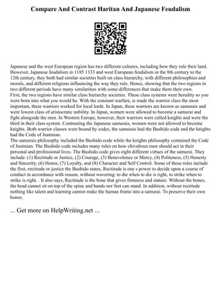 Compare And Contrast Haritan And Japanese Feudalism
Japanese and the west European region has two different cultures, including how they rule their land.
However, Japanese feudalism in 1185 1333 and west European feudalism in the 8th century to the
12th century, they both had similar societies built on class hierarchy, with different philosophies and
morals, and different religions influencing the way they rule. Hence, showing that the two regions in
two different periods have many similarities with some differences that make them their own.
First, the two regions have similar class hierarchy societies. These class systems were heredity so you
were born into what you would be. With the constant warfare, is made the warrior class the most
important, these warriors worked for local lords. In Japan, these warriors are known as samurais and
were lowest class of aristocratic nobility. In Japan, women were allowed to become a samurai and
fight alongside the men. In Western Europe, however, their warriors were called knights and were the
third in their class system. Contrasting the Japanese samurais, women were not allowed to become
knights. Both warrior classes were bound by codes, the samurais had the Bushido code and the knights
had the Code of Justinian.
The samurais philosophy included the Bushido code while the knights philosophy contained the Code
of Justinian. The Bushido code includes many rules on how chivalrous men should act in their
personal and professional lives. The Bushido code gives eight different virtues of the samurai. They
include: (1) Rectitude or Justice, (2) Courage, (3) Benevolence or Mercy, (4) Politeness, (5) Honesty
and Sincerity, (6) Honor, (7) Loyalty, and (8) Character and Self Control. Some of these rules include
the first, rectitude or justice the Bushido states, Rectitude is one s power to decide upon a course of
conduct in accordance with reason, without wavering; to die when to die is right, to strike when to
strike is right. . It also says, Rectitude is the bone that gives firmness and stature. Without the bones,
the head cannot sit on top of the spine and hands nor feet can stand. In addition, without rectitude
nothing like talent and learning cannot make the human frame into a samurai. To preserve their own
honor,
... Get more on HelpWriting.net ...
 