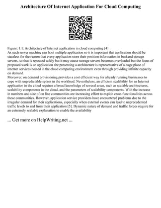 Architecture Of Internet Application For Cloud Computing
Figure: 1.1: Architecture of Internet application in cloud computing [4]
As each server machine can host multiple application so it is important that application should be
stateless for the reason that every application store their position information in backend storage
servers, so that is repeated safely but it may cause storage servers becomes overloaded but the focus of
proposed work is on application tire presenting a architecture is representative of a huge place of
internet services hosted in the cloud computing environment even through providing infinite capacity
on demand.
Moreover, on demand provisioning provides a cost efficient way for already running businesses to
cope with unpredictable spikes in the workload. Nevertheless, an efficient scalability for an Internet
application in the cloud requires a broad knowledge of several areas, such as scalable architectures,
scalability components in the cloud, and the parameters of scalability components. With the increase
in numbers and size of on line communities are increasing effort to exploit cross functionalities across
these communities. However, application service providers have encountered problems due to the
irregular demand for their applications, especially when external events can lead to unprecedented
traffic levels to and from their application [5]. Dynamic nature of demand and traffic forces require for
an extremely scalable explanation to enable the availability
... Get more on HelpWriting.net ...
 