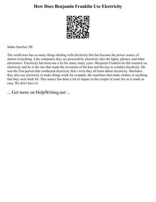 How Does Benjamin Franklin Use Electricity
Sabas Sanchez 5B
The world now has so many things dealing with electricity this has become the power source of
almost everything. Like computers they are powered by electricity also the lights, phones, and other
electronics. Electricity has been use a lot for many many years. Benjamin Franklin he did research on
electricity and he is the one that made the invention of the kite and the key to conduct electricity. He
was the first person that conducted electricity that s were they all learn about electricity. Machines
they also use electricity to make things work for example, the machines that make clothes or anything
that they were built for. This source has done a lot of impact in the couple of years for us it made us
easy. We don t have to
... Get more on HelpWriting.net ...
 