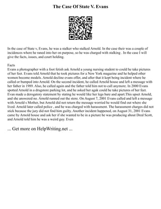 The Case Of State V. Evans
In the case of State v, Evans, he was a stalker who stalked Arnold. In the case their was a couple of
incidences where he raned into her on purpose, so he was charged with stalking . In the case I will
give the facts, issues, and court holding.
Facts
Evans a photographer with a foot fetish ask Arnold a young nursing student to could he take pictures
of her feet. Evans told Arnold that he took pictures for a New York magazine and he helped other
women become models. Arnold decline evans offer, and after that it kept being incident where he
called or bumped into Arnold. On the second incident, he called Arnold house and left a message with
her father in 1989. Also, he called again and the father told him not to call anymore. In 2000 Evans
spotted Arnold in a drugstore parking lot, and he asked her agak could he take pictures of her feet.
Evan made a derogatory statement by stating he would like her legs bare and apart.This upset Arnold,
and she answered no. Arnold runned out the store. On August 7, 2001 Evans called and left a message
with Arnold s Mother, but Arnold did not return the message worried he would find out where she
lived. Arnold later called police , and he was charged with harassment. The harassment charges did not
stick because the jury did not find him guilty. Another incident happened, on August 31, 2001 Evans
came by Arnold house and ask her if she wanted to be in a picture he was producing about Dred Scott,
and Arnold told him he was a weird guy. Even
... Get more on HelpWriting.net ...
 