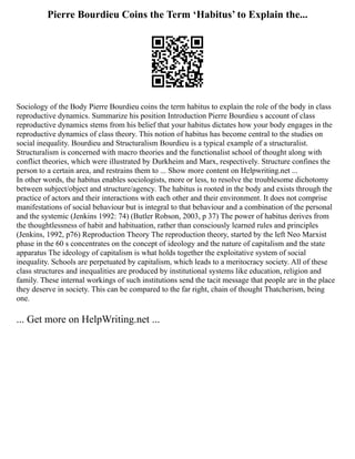 Pierre Bourdieu Coins the Term ‘Habitus’ to Explain the...
Sociology of the Body Pierre Bourdieu coins the term habitus to explain the role of the body in class
reproductive dynamics. Summarize his position Introduction Pierre Bourdieu s account of class
reproductive dynamics stems from his belief that your habitus dictates how your body engages in the
reproductive dynamics of class theory. This notion of habitus has become central to the studies on
social inequality. Bourdieu and Structuralism Bourdieu is a typical example of a structuralist.
Structuralism is concerned with macro theories and the functionalist school of thought along with
conflict theories, which were illustrated by Durkheim and Marx, respectively. Structure confines the
person to a certain area, and restrains them to ... Show more content on Helpwriting.net ...
In other words, the habitus enables sociologists, more or less, to resolve the troublesome dichotomy
between subject/object and structure/agency. The habitus is rooted in the body and exists through the
practice of actors and their interactions with each other and their environment. It does not comprise
manifestations of social behaviour but is integral to that behaviour and a combination of the personal
and the systemic (Jenkins 1992: 74) (Butler Robson, 2003, p 37) The power of habitus derives from
the thoughtlessness of habit and habituation, rather than consciously learned rules and principles
(Jenkins, 1992, p76) Reproduction Theory The reproduction theory, started by the left Neo Marxist
phase in the 60 s concentrates on the concept of ideology and the nature of capitalism and the state
apparatus The ideology of capitalism is what holds together the exploitative system of social
inequality. Schools are perpetuated by capitalism, which leads to a meritocracy society. All of these
class structures and inequalities are produced by institutional systems like education, religion and
family. These internal workings of such institutions send the tacit message that people are in the place
they deserve in society. This can be compared to the far right, chain of thought Thatcherism, being
one.
... Get more on HelpWriting.net ...
 