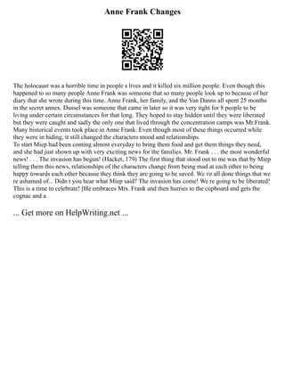 Anne Frank Changes
The holocaust was a horrible time in people s lives and it killed six million people. Even though this
happened to so many people Anne Frank was someone that so many people look up to because of her
diary that she wrote during this time. Anne Frank, her family, and the Van Danns all spent 25 months
in the secret annex. Dussel was someone that came in later so it was very tight for 8 people to be
living under certain circumstances for that long. They hoped to stay hidden until they were liberated
but they were caught and sadly the only one that lived through the concentration camps was Mr.Frank.
Many historical events took place in Anne Frank. Even though most of these things occurred while
they were in hiding, it still changed the characters mood and relationships.
To start Miep had been coming almost everyday to bring them food and get them things they need,
and she had just shown up with very exciting news for the families. Mr. Frank . . . the most wonderful
news! . . . The invasion has begun! (Hacket, 179) The first thing that stood out to me was that by Miep
telling them this news, relationships of the characters change from being mad at each other to being
happy towards each other because they think they are going to be saved. We ve all done things that we
re ashamed of... Didn t you hear what Miep said? The invasion has come! We re going to be liberated!
This is a time to celebrate! [He embraces Mrs. Frank and then hurries to the cupboard and gets the
cognac and a
... Get more on HelpWriting.net ...
 