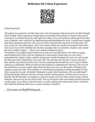 Reflection On Cuban Experience
Cuban Experience
Throughout my experience in Cuba, there were a lot of experiences that stood out to me that I thought
about in depth. These experiences ranged from conversations about politics, to things I observed, to
experiences we had during the day and night time. Many of my conversations with people from Cuba
were in Spanish, and I could feel my Spanish progressing throughout the week. I gained many insights
from these interactions and site visits; however, there were three that stood out to me the most. The
story of our site visit with Gregory, what I saw a police officer do, and the conversation I had with a
man on our way to Porto Habana were the three examples that I can describe, interpret, and evaluate
the most in depth. Gregory: ... Show more content on Helpwriting.net ...
The paladare was roughly fourteen blocks away from our casa particulares. Our walk was going
uninterrupted until a local, who was standing on a street corner, asked where we were from. I
responded with, Estados Unidos, and the man became visually frustrated. He went on to tell me that
his dad went to the United States in the year 2001. He said since that, he hasn t seen his dad since
then, and has only heard from him twice. He also mentioned that his dad was now living in Atlanta,
working as a landscaper. While in Cuba, his dad worked as a mathematician. However, this was not
the part that he was most visually angry about. He then went on to say the words, El bloqueo está
matando la gente de Cuba. This translates to, The blockade (embargo) is killing the people of Cuba.
After saying this, he said, ¿Entiendes? Mantando la gente which translates to, Do you understand?
Killing the people. When he said this, he made a throat slashing gesture. He then went on to say, in
Spanish, that the blockade was making it so that the country can t get what it needs in terms of food,
materials, and access to the rest of the world. This was the point in the conversation which he became
visually upset. In an effort to calm him down, as well as stating what I personally believe, I told him
that I think the blockade didn t have a reason, and that it should be
... Get more on HelpWriting.net ...
 