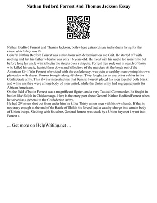 Nathan Bedford Forrest And Thomas Jackson Essay
Nathan Bedford Forrest and Thomas Jackson, both where extraordinary individuals living for the
cause which they saw fit.
General Nathan Bedford Forrest was a man born with determination and Grit. He started off with
nothing and lost his father when he was only 16 years old. He lived with his uncle for some time but
before long his uncle was killed in the streets over a dispute. Forrest then rode out in search of those
who killed his uncle, hunted them down and killed two of the murders. At the break out of the
American Civil War Forrest who sided with the confederacy, was quite a wealthy man owning his own
plantation with slaves. Forrest brought along 45 slaves. They fought just as any other soldier in the
Confederate army. This always interested me that General Forrest placed his men together both black
and white and they were all one body of men united, while the Union army had segregated units for
African Americans.
On the field of battle Forrest was a magnificent fighter, and a very Tactical Commander. He fought in
battles like Shiloh in Chickamauga. Here is the crazy part about General Nathan Bedford Forrest when
he served as a general in the Confederate Army.
He had 29 horses shot out from under him he killed Thirty union men with his own hands. If that is
not crazy enough at the end of the Battle of Shiloh his forced lead a cavalry charge into a main body
of Union troops. Slashing with his sabre, General Forrest was stuck by a Union bayonet it went into
Forrest s
... Get more on HelpWriting.net ...
 