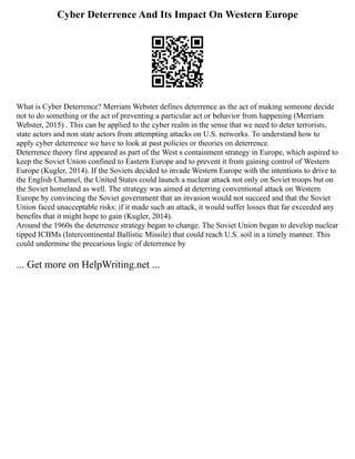 Cyber Deterrence And Its Impact On Western Europe
What is Cyber Deterrence? Merriam Webster defines deterrence as the act of making someone decide
not to do something or the act of preventing a particular act or behavior from happening (Merriam
Webster, 2015) . This can be applied to the cyber realm in the sense that we need to deter terrorists,
state actors and non state actors from attempting attacks on U.S. networks. To understand how to
apply cyber deterrence we have to look at past policies or theories on deterrence.
Deterrence theory first appeared as part of the West s containment strategy in Europe, which aspired to
keep the Soviet Union confined to Eastern Europe and to prevent it from gaining control of Western
Europe (Kugler, 2014). If the Soviets decided to invade Western Europe with the intentions to drive to
the English Channel, the United States could launch a nuclear attack not only on Soviet troops but on
the Soviet homeland as well. The strategy was aimed at deterring conventional attack on Western
Europe by convincing the Soviet government that an invasion would not succeed and that the Soviet
Union faced unacceptable risks: if it made such an attack, it would suffer losses that far exceeded any
benefits that it might hope to gain (Kugler, 2014).
Around the 1960s the deterrence strategy began to change. The Soviet Union began to develop nuclear
tipped ICBMs (Intercontinental Ballistic Missile) that could reach U.S. soil in a timely manner. This
could undermine the precarious logic of deterrence by
... Get more on HelpWriting.net ...
 