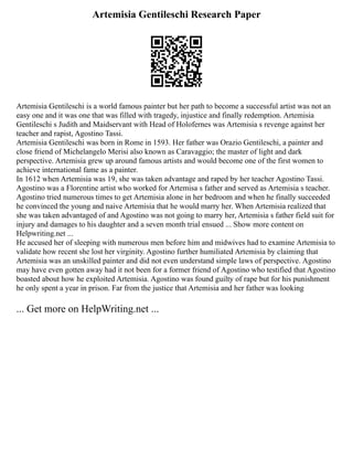 Artemisia Gentileschi Research Paper
Artemisia Gentileschi is a world famous painter but her path to become a successful artist was not an
easy one and it was one that was filled with tragedy, injustice and finally redemption. Artemisia
Gentileschi s Judith and Maidservant with Head of Holofernes was Artemisia s revenge against her
teacher and rapist, Agostino Tassi.
Artemisia Gentileschi was born in Rome in 1593. Her father was Orazio Gentileschi, a painter and
close friend of Michelangelo Merisi also known as Caravaggio; the master of light and dark
perspective. Artemisia grew up around famous artists and would become one of the first women to
achieve international fame as a painter.
In 1612 when Artemisia was 19, she was taken advantage and raped by her teacher Agostino Tassi.
Agostino was a Florentine artist who worked for Artemisa s father and served as Artemisia s teacher.
Agostino tried numerous times to get Artemisia alone in her bedroom and when he finally succeeded
he convinced the young and naive Artemisia that he would marry her. When Artemisia realized that
she was taken advantaged of and Agostino was not going to marry her, Artemisia s father field suit for
injury and damages to his daughter and a seven month trial ensued ... Show more content on
Helpwriting.net ...
He accused her of sleeping with numerous men before him and midwives had to examine Artemisia to
validate how recent she lost her virginity. Agostino further humiliated Artemisia by claiming that
Artemisia was an unskilled painter and did not even understand simple laws of perspective. Agostino
may have even gotten away had it not been for a former friend of Agostino who testified that Agostino
boasted about how he exploited Artemisia. Agostino was found guilty of rape but for his punishment
he only spent a year in prison. Far from the justice that Artemisia and her father was looking
... Get more on HelpWriting.net ...
 