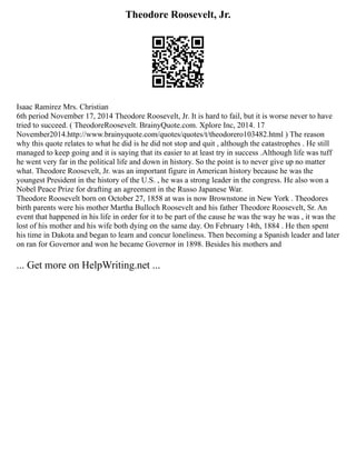 Theodore Roosevelt, Jr.
Isaac Ramirez Mrs. Christian
6th period November 17, 2014 Theodore Roosevelt, Jr. It is hard to fail, but it is worse never to have
tried to succeed. ( TheodoreRoosevelt. BrainyQuote.com. Xplore Inc, 2014. 17
November2014.http://www.brainyquote.com/quotes/quotes/t/theodorero103482.html ) The reason
why this quote relates to what he did is he did not stop and quit , although the catastrophes . He still
managed to keep going and it is saying that its easier to at least try in success .Although life was tuff
he went very far in the political life and down in history. So the point is to never give up no matter
what. Theodore Roosevelt, Jr. was an important figure in American history because he was the
youngest President in the history of the U.S. , he was a strong leader in the congress. He also won a
Nobel Peace Prize for drafting an agreement in the Russo Japanese War.
Theodore Roosevelt born on October 27, 1858 at was is now Brownstone in New York . Theodores
birth parents were his mother Martha Bulloch Roosevelt and his father Theodore Roosevelt, Sr. An
event that happened in his life in order for it to be part of the cause he was the way he was , it was the
lost of his mother and his wife both dying on the same day. On February 14th, 1884 . He then spent
his time in Dakota and began to learn and concur loneliness. Then becoming a Spanish leader and later
on ran for Governor and won he became Governor in 1898. Besides his mothers and
... Get more on HelpWriting.net ...
 