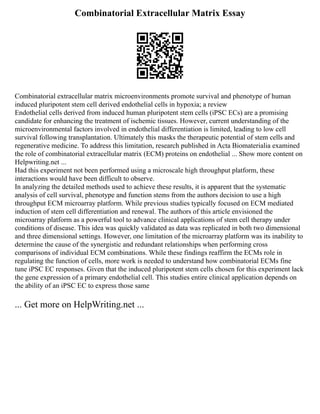 Combinatorial Extracellular Matrix Essay
Combinatorial extracellular matrix microenvironments promote survival and phenotype of human
induced pluripotent stem cell derived endothelial cells in hypoxia; a review
Endothelial cells derived from induced human pluripotent stem cells (iPSC ECs) are a promising
candidate for enhancing the treatment of ischemic tissues. However, current understanding of the
microenvironmental factors involved in endothelial differentiation is limited, leading to low cell
survival following transplantation. Ultimately this masks the therapeutic potential of stem cells and
regenerative medicine. To address this limitation, research published in Acta Biomaterialia examined
the role of combinatorial extracellular matrix (ECM) proteins on endothelial ... Show more content on
Helpwriting.net ...
Had this experiment not been performed using a microscale high throughput platform, these
interactions would have been difficult to observe.
In analyzing the detailed methods used to achieve these results, it is apparent that the systematic
analysis of cell survival, phenotype and function stems from the authors decision to use a high
throughput ECM microarray platform. While previous studies typically focused on ECM mediated
induction of stem cell differentiation and renewal. The authors of this article envisioned the
microarray platform as a powerful tool to advance clinical applications of stem cell therapy under
conditions of disease. This idea was quickly validated as data was replicated in both two dimensional
and three dimensional settings. However, one limitation of the microarray platform was its inability to
determine the cause of the synergistic and redundant relationships when performing cross
comparisons of individual ECM combinations. While these findings reaffirm the ECMs role in
regulating the function of cells, more work is needed to understand how combinatorial ECMs fine
tune iPSC EC responses. Given that the induced pluripotent stem cells chosen for this experiment lack
the gene expression of a primary endothelial cell. This studies entire clinical application depends on
the ability of an iPSC EC to express those same
... Get more on HelpWriting.net ...
 