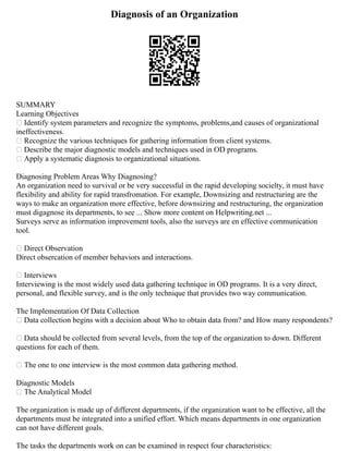 Diagnosis of an Organization
SUMMARY
Learning Objectives
 Identify system parameters and recognize the symptoms, problems,and causes of organizational
ineffectiveness.
 Recognize the various techniques for gathering information from client systems.
 Describe the major diagnostic models and techniques used in OD programs.
 Apply a systematic diagnosis to organizational situations.
Diagnosing Problem Areas Why Diagnosing?
An organization need to survival or be very successful in the rapid developing socielty, it must have
flexibility and ability for rapid transfromation. For example, Downsizing and restructuring are the
ways to make an organization more effective, before downsizing and restructuring, the organization
must digagnose its departments, to see ... Show more content on Helpwriting.net ...
Surveys serve as information improvement tools, also the surveys are en effective communication
tool.
 Direct Observation
Direct obsercation of member behaviors and interactions.
 Interviews
Interviewing is the most widely used data gathering technique in OD programs. It is a very direct,
personal, and flexible survey, and is the only technique that provides two way communication.
The Implementation Of Data Collection
 Data collection begins with a decision about Who to obtain data from? and How many respondents?
 Data should be collected from several levels, from the top of the organization to down. Different
questions for each of them.
 The one to one interview is the most common data gathering method.
Diagnostic Models
 The Analytical Model
The organization is made up of different departments, if the organization want to be effective, all the
departments must be integrated into a unified effort. Which means departments in one organization
can not have different goals.
The tasks the departments work on can be examined in respect four characteristics:
 
