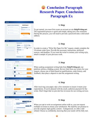 😀Conclusion Paragraph
Research Paper. Conclusion
Paragraph Ex
1. Step
To get started, you must first create an account on site HelpWriting.net.
The registration process is quick and simple, taking just a few moments.
During this process, you will need to provide a password and a valid email
address.
2. Step
In order to create a "Write My Paper For Me" request, simply complete the
10-minute order form. Provide the necessary instructions, preferred
sources, and deadline. If you want the writer to imitate your writing style,
attach a sample of your previous work.
3. Step
When seeking assignment writing help from HelpWriting.net, our
platform utilizes a bidding system. Review bids from our writers for your
request, choose one of them based on qualifications, order history, and
feedback, then place a deposit to start the assignment writing.
4. Step
After receiving your paper, take a few moments to ensure it meets your
expectations. If you're pleased with the result, authorize payment for the
writer. Don't forget that we provide free revisions for our writing services.
5. Step
When you opt to write an assignment online with us, you can request
multiple revisions to ensure your satisfaction. We stand by our promise to
provide original, high-quality content - if plagiarized, we offer a full
refund. Choose us confidently, knowing that your needs will be fully met.
😀Conclusion Paragraph Research Paper. Conclusion Paragraph Ex 😀Conclusion Paragraph Research Paper.
Conclusion Paragraph Ex
 