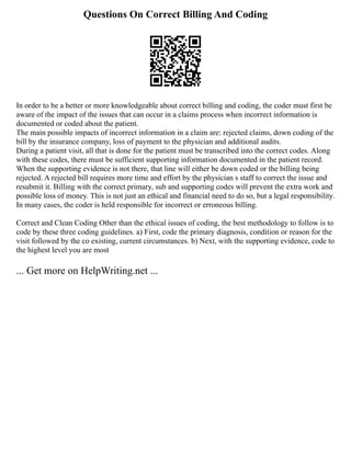 Questions On Correct Billing And Coding
In order to be a better or more knowledgeable about correct billing and coding, the coder must first be
aware of the impact of the issues that can occur in a claims process when incorrect information is
documented or coded about the patient.
The main possible impacts of incorrect information in a claim are: rejected claims, down coding of the
bill by the insurance company, loss of payment to the physician and additional audits.
During a patient visit, all that is done for the patient must be transcribed into the correct codes. Along
with these codes, there must be sufficient supporting information documented in the patient record.
When the supporting evidence is not there, that line will either be down coded or the billing being
rejected. A rejected bill requires more time and effort by the physician s staff to correct the issue and
resubmit it. Billing with the correct primary, sub and supporting codes will prevent the extra work and
possible loss of money. This is not just an ethical and financial need to do so, but a legal responsibility.
In many cases, the coder is held responsible for incorrect or erroneous billing.
Correct and Clean Coding Other than the ethical issues of coding, the best methodology to follow is to
code by these three coding guidelines. a) First, code the primary diagnosis, condition or reason for the
visit followed by the co existing, current circumstances. b) Next, with the supporting evidence, code to
the highest level you are most
... Get more on HelpWriting.net ...
 